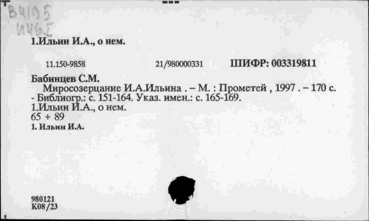 ﻿1 .Ильин И.А., о нем.
11.150-9858	21/980000331 ШИФР: 003319811
Бабинцев С.М.
Миросозерцание И.А.Ильина . - М.: Прометей , 1997 . - 170 с.
- Библиогр.: с. 151-164. Указ, имен.: с. 165-169.
1.Ильин И.А., о нем.
65 + 89
1. Ильин И.А.
980121
К08/23
*